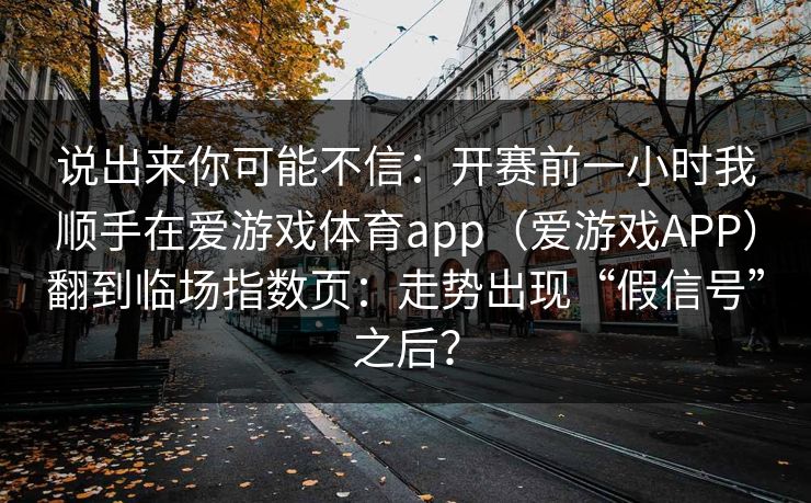说出来你可能不信：开赛前一小时我顺手在爱游戏体育app（爱游戏APP）翻到临场指数页：走势出现“假信号”之后？