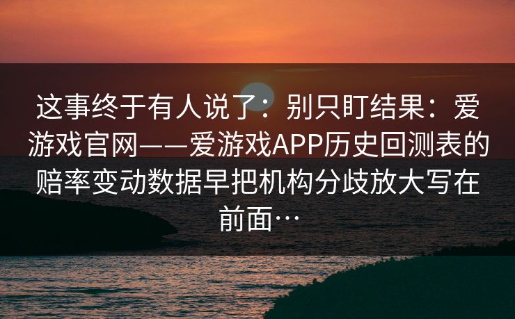 这事终于有人说了:别只盯结果:爱游戏官网——爱游戏APP历史回测表的赔率变动数据早把机构分歧放大写在前面… 这事终于有人说了:别只盯结果:爱游戏官网——爱游戏APP历史回测表的赔率变动数据早把机构分歧放大写在前面…